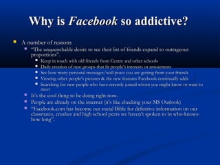 Why isWhy is FacebookFacebook so addictive?so addictive?
 A number of reasonsA number of reasons
 ““The unquenchable desire to see their list of friends expand to outrageousThe unquenchable desire to see their list of friends expand to outrageous
proportions”.proportions”.
 Keep in touch with old friends from Centre and other schoolsKeep in touch with old friends from Centre and other schools
 Daily creation of new groups that fit people’s interests or amusementDaily creation of new groups that fit people’s interests or amusement
 See how many personal messages/wall posts you are getting from your friendsSee how many personal messages/wall posts you are getting from your friends
 Viewing other people’s pictures & the new features Facebook continually addsViewing other people’s pictures & the new features Facebook continually adds
 Searching for new people who have recently joined whom you might know or want toSearching for new people who have recently joined whom you might know or want to
meetmeet
 It’s the cool thing to be doing right now.It’s the cool thing to be doing right now.
 People are already on the internet (it’s like checking your MS Outlook)People are already on the internet (it’s like checking your MS Outlook)
 ““Facebook.com has become our social Bible for definitive information on ourFacebook.com has become our social Bible for definitive information on our
classmates, crushes and high school peers we haven’t spoken to in who-knows-classmates, crushes and high school peers we haven’t spoken to in who-knows-
how long”.how long”.
 