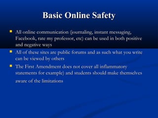 Basic Online SafetyBasic Online Safety
 All online communication (journaling, instant messaging,All online communication (journaling, instant messaging,
Facebook, rate my professor, etc) can be used in both positiveFacebook, rate my professor, etc) can be used in both positive
and negative waysand negative ways
 All of these sites are public forums and as such what you writeAll of these sites are public forums and as such what you write
can be viewed by otherscan be viewed by others
 The First Amendment does not cover all inflammatoryThe First Amendment does not cover all inflammatory
statements for example) and students should make themselvesstatements for example) and students should make themselves
aware of the limitationsaware of the limitations
 