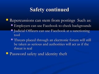 Safety continuedSafety continued
 Repercussions can stem from postings Such as:Repercussions can stem from postings Such as:
 Employers can use Facebook to check backgroundsEmployers can use Facebook to check backgrounds
 Judicial Officers can use Facebook at a sanctioningJudicial Officers can use Facebook at a sanctioning
tooltool
 Threats placed through an electronic forum will stillThreats placed through an electronic forum will still
be taken as serious and authorities will act as if thebe taken as serious and authorities will act as if the
threat is realthreat is real
 Password safety and identity theftPassword safety and identity theft
 