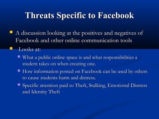 Threats Specific to FacebookThreats Specific to Facebook
 A discussion looking at the positives and negatives ofA discussion looking at the positives and negatives of
Facebook and other online communication toolsFacebook and other online communication tools
 Looks at:Looks at:
 What a public online space is and what responsibilities aWhat a public online space is and what responsibilities a
student takes on when creating one.student takes on when creating one.
 How information posted on Facebook can be used by othersHow information posted on Facebook can be used by others
to cause students harm and distress.to cause students harm and distress.
 Specific attention paid to Theft, Stalking, Emotional DistressSpecific attention paid to Theft, Stalking, Emotional Distress
and Identity Theftand Identity Theft
 