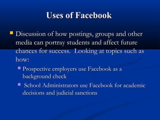 Uses of FacebookUses of Facebook
 Discussion of how postings, groups and otherDiscussion of how postings, groups and other
media can portray students and affect futuremedia can portray students and affect future
chances for success. Looking at topics such aschances for success. Looking at topics such as
how:how:
 Prospective employers use Facebook as aProspective employers use Facebook as a
background checkbackground check
 School Administrators use Facebook for academicSchool Administrators use Facebook for academic
decisions and judicial sanctionsdecisions and judicial sanctions
 