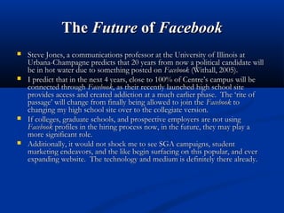 TheThe FutureFuture ofof FacebookFacebook
 Steve Jones, a communications professor at the University of Illinois atSteve Jones, a communications professor at the University of Illinois at
Urbana-Champagne predicts that 20 years from now a political candidate willUrbana-Champagne predicts that 20 years from now a political candidate will
be in hot water due to something posted onbe in hot water due to something posted on FacebookFacebook (Withall, 2005).(Withall, 2005).
 I predict that in the next 4 years, close to 100% of Centre’s campus will beI predict that in the next 4 years, close to 100% of Centre’s campus will be
connected throughconnected through FacebookFacebook, as their recently launched high school site, as their recently launched high school site
provides access and created addiction at a much earlier phase. The ‘rite ofprovides access and created addiction at a much earlier phase. The ‘rite of
passage’ will change from finally being allowed to join thepassage’ will change from finally being allowed to join the FacebookFacebook toto
changing my high school site over to the collegiate version.changing my high school site over to the collegiate version.
 If colleges, graduate schools, and prospective employers are not usingIf colleges, graduate schools, and prospective employers are not using
FacebookFacebook profiles in the hiring process now, in the future, they may play aprofiles in the hiring process now, in the future, they may play a
more significant role.more significant role.
 Additionally, it would not shock me to see SGA campaigns, studentAdditionally, it would not shock me to see SGA campaigns, student
marketing endeavors, and the like begin surfacing on this popular, and evermarketing endeavors, and the like begin surfacing on this popular, and ever
expanding website. The technology and medium is definitely there already.expanding website. The technology and medium is definitely there already.
 