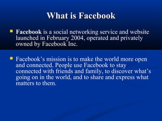 What is FacebookWhat is Facebook
 Facebook is a social networking service and website 
launched in February 2004, operated and privately 
owned by Facebook Inc.
 Facebook’s mission is to make the world more open 
and connected. People use Facebook to stay 
connected with friends and family, to discover what’s 
going on in the world, and to share and express what 
matters to them.
 