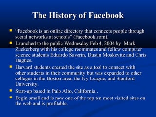 The History of FacebookThe History of Facebook
 ““Facebook is an online directory that connects people throughFacebook is an online directory that connects people through
social networks at schools” (Facebook.com).social networks at schools” (Facebook.com).
 Launched to the public Wednesday Feb 4, 2004 byLaunched to the public Wednesday Feb 4, 2004 by MarkMark
Zuckerberg with his college roommates and fellow computerZuckerberg with his college roommates and fellow computer
science students Eduardo Saverin, Dustin Moskovitz and Chrisscience students Eduardo Saverin, Dustin Moskovitz and Chris
Hughes.Hughes.
 Harvard students created the site as a tool to connect withHarvard students created the site as a tool to connect with
other students in their communityother students in their community but was expanded to otherbut was expanded to other
colleges in the Boston area, the Ivy League, and Stanfordcolleges in the Boston area, the Ivy League, and Stanford
University.University.
 Start-up based in Palo Alto, California .Start-up based in Palo Alto, California .
 Begin small and is now one of the top ten most visited sites onBegin small and is now one of the top ten most visited sites on
the web and is profitable.the web and is profitable.
 