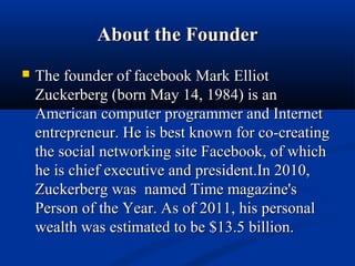 About the FounderAbout the Founder
 The founder of facebook Mark ElliotThe founder of facebook Mark Elliot
Zuckerberg (born May 14, 1984) is anZuckerberg (born May 14, 1984) is an
American computer programmer and InternetAmerican computer programmer and Internet
entrepreneur. He is best known for co-creatingentrepreneur. He is best known for co-creating
the social networking site Facebook, of whichthe social networking site Facebook, of which
he is chief executive and president.In 2010,he is chief executive and president.In 2010,
Zuckerberg was named Time magazine'sZuckerberg was named Time magazine's
Person of the Year. As of 2011, his personalPerson of the Year. As of 2011, his personal
wealth was estimated to be $13.5 billion.wealth was estimated to be $13.5 billion.
 