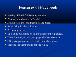 Features of FacebookFeatures of Facebook
 Making “Friends” & keeping in touchMaking “Friends” & keeping in touch
 Personal whiteboards or “walls”Personal whiteboards or “walls”
 Joining “Groups” and their message boardsJoining “Groups” and their message boards
 Advertising Parties / “EventsAdvertising Parties / “Events
 Private messaging.Private messaging.
 Uploading & Sharing an unlimited amount of pictures.Uploading & Sharing an unlimited amount of pictures.
 There is no way to see your page who has looked at.There is no way to see your page who has looked at.
 Offensive groups can be reported and shut down.Offensive groups can be reported and shut down.
 Viewing the Campus and college “PulseViewing the Campus and college “Pulse
 