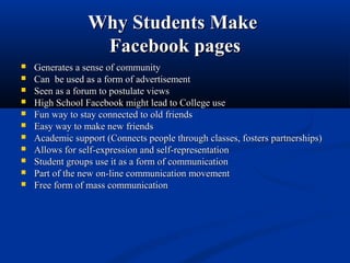 Why Students MakeWhy Students Make
Facebook pagesFacebook pages
 Generates a sense of communityGenerates a sense of community
 Can be used as a form of advertisementCan be used as a form of advertisement
 Seen as a forum to postulate viewsSeen as a forum to postulate views
 High School Facebook might lead to College useHigh School Facebook might lead to College use
 Fun way to stay connected to old friendsFun way to stay connected to old friends
 Easy way to make new friendsEasy way to make new friends
 Academic support (Connects people through classes, fosters partnerships)Academic support (Connects people through classes, fosters partnerships)
 Allows for self-expression and self-representationAllows for self-expression and self-representation
 Student groups use it as a form of communicationStudent groups use it as a form of communication
 Part of the new on-line communication movementPart of the new on-line communication movement
 Free form of mass communicationFree form of mass communication
 