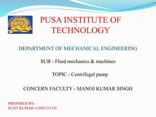 PUSA INSTITUTE OF
TECHNOLOGY
DEPARTMENT OF MECHANICAL ENGINEERING
SUB - Fluid mechanics & machines
TOPIC - Centrifugal pump
CONCERN FACULTY - MANOJ KUMAR SINGH
PREPARED BY:-
SUJIT KUMAR (1508131119)
 