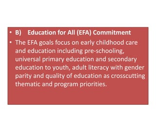 • B) Education for All (EFA) Commitment
• The EFA goals focus on early childhood care
and education including pre-schooling,
universal primary education and secondary
education to youth, adult literacy with gender
parity and quality of education as crosscutting
thematic and program priorities.
 