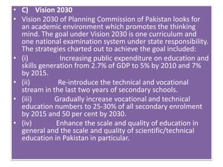 • C) Vision 2030
• Vision 2030 of Planning Commission of Pakistan looks for
an academic environment which promotes the thinking
mind. The goal under Vision 2030 is one curriculum and
one national examination system under state responsibility.
The strategies charted out to achieve the goal included:
• (i) Increasing public expenditure on education and
skills generation from 2.7% of GDP to 5% by 2010 and 7%
by 2015.
• (ii) Re-introduce the technical and vocational
stream in the last two years of secondary schools.
• (iii) Gradually increase vocational and technical
education numbers to 25-30% of all secondary enrolment
by 2015 and 50 per cent by 2030.
• (iv) Enhance the scale and quality of education in
general and the scale and quality of scientific/technical
education in Pakistan in particular.
 