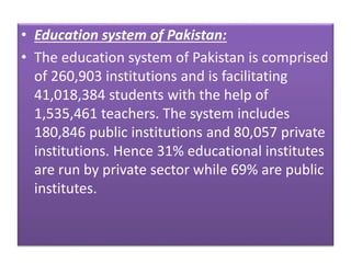 • Education system of Pakistan:
• The education system of Pakistan is comprised
of 260,903 institutions and is facilitating
41,018,384 students with the help of
1,535,461 teachers. The system includes
180,846 public institutions and 80,057 private
institutions. Hence 31% educational institutes
are run by private sector while 69% are public
institutes.
 