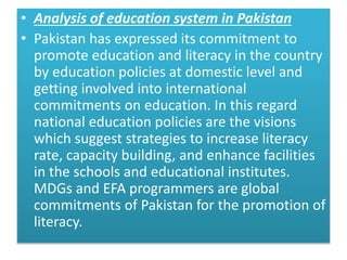 • Analysis of education system in Pakistan
• Pakistan has expressed its commitment to
promote education and literacy in the country
by education policies at domestic level and
getting involved into international
commitments on education. In this regard
national education policies are the visions
which suggest strategies to increase literacy
rate, capacity building, and enhance facilities
in the schools and educational institutes.
MDGs and EFA programmers are global
commitments of Pakistan for the promotion of
literacy.
 