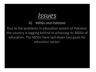 Issues
A) MDGs and Pakistan
Due to the problems in education system of Pakistan,
the country is lagging behind in achieving its MDGs of
education. The MDGs have laid down two goals for
education sector:
 