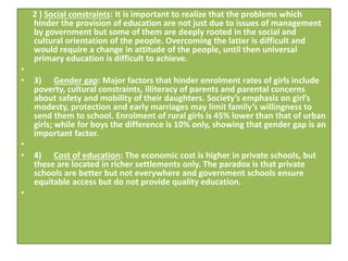 2 ) Social constraints: It is important to realize that the problems which
hinder the provision of education are not just due to issues of management
by government but some of them are deeply rooted in the social and
cultural orientation of the people. Overcoming the latter is difficult and
would require a change in attitude of the people, until then universal
primary education is difficult to achieve.
•
• 3) Gender gap: Major factors that hinder enrolment rates of girls include
poverty, cultural constraints, illiteracy of parents and parental concerns
about safety and mobility of their daughters. Society’s emphasis on girl’s
modesty, protection and early marriages may limit family’s willingness to
send them to school. Enrolment of rural girls is 45% lower than that of urban
girls; while for boys the difference is 10% only, showing that gender gap is an
important factor.
•
• 4) Cost of education: The economic cost is higher in private schools, but
these are located in richer settlements only. The paradox is that private
schools are better but not everywhere and government schools ensure
equitable access but do not provide quality education.
•
 