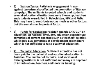 • 5) War on Terror: Pakistan’s engagement in war
against terrorism also affected the promotion of literacy
campaign. The militants targeted schools and students;
several educational institutions were blown up, teachers
and students were killed in Balochistan, KPK and FATA.
This may have to contribute not as much as other factors,
but this remains an important factor.
•
• 6) Funds for Education: Pakistan spends 2.4% GDP on
education. At national level, 89% education expenditure
comprises of current expenses such as teachers’ salaries,
while only 11% comprises of development expenditure
which is not sufficient to raise quality of education.
•
• 7) Technical Education: Sufficient attention has not
been paid to the technical and vocational education in
Pakistan. The number of technical and vocational
training institutes is not sufficient and many are deprived
of infrastructure, teachers and tools for training.
 