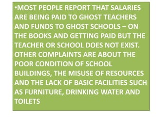 •MOST PEOPLE REPORT THAT SALARIES
ARE BEING PAID TO GHOST TEACHERS
AND FUNDS TO GHOST SCHOOLS – ON
THE BOOKS AND GETTING PAID BUT THE
TEACHER OR SCHOOL DOES NOT EXIST.
OTHER COMPLAINTS ARE ABOUT THE
POOR CONDITION OF SCHOOL
BUILDINGS, THE MISUSE OF RESOURCES
AND THE LACK OF BASIC FACILITIES SUCH
AS FURNITURE, DRINKING WATER AND
TOILETS
 