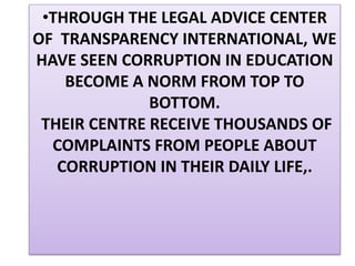 •THROUGH THE LEGAL ADVICE CENTER
OF TRANSPARENCY INTERNATIONAL, WE
HAVE SEEN CORRUPTION IN EDUCATION
BECOME A NORM FROM TOP TO
BOTTOM.
THEIR CENTRE RECEIVE THOUSANDS OF
COMPLAINTS FROM PEOPLE ABOUT
CORRUPTION IN THEIR DAILY LIFE,.
 