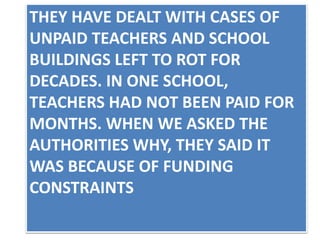 THEY HAVE DEALT WITH CASES OF
UNPAID TEACHERS AND SCHOOL
BUILDINGS LEFT TO ROT FOR
DECADES. IN ONE SCHOOL,
TEACHERS HAD NOT BEEN PAID FOR
MONTHS. WHEN WE ASKED THE
AUTHORITIES WHY, THEY SAID IT
WAS BECAUSE OF FUNDING
CONSTRAINTS
 