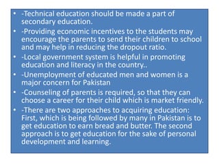 • -Technical education should be made a part of
secondary education.
• -Providing economic incentives to the students may
encourage the parents to send their children to school
and may help in reducing the dropout ratio.
• -Local government system is helpful in promoting
education and literacy in the country..
• -Unemployment of educated men and women is a
major concern for Pakistan
• -Counseling of parents is required, so that they can
choose a career for their child which is market friendly.
• -There are two approaches to acquiring education:
First, which is being followed by many in Pakistan is to
get education to earn bread and butter. The second
approach is to get education for the sake of personal
development and learning.
 