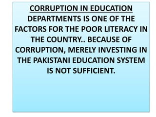 CORRUPTION IN EDUCATION
DEPARTMENTS IS ONE OF THE
FACTORS FOR THE POOR LITERACY IN
THE COUNTRY.. BECAUSE OF
CORRUPTION, MERELY INVESTING IN
THE PAKISTANI EDUCATION SYSTEM
IS NOT SUFFICIENT.
 