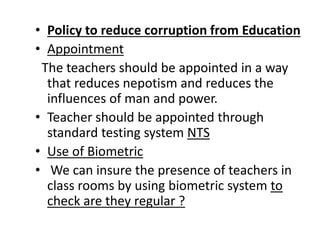 • Policy to reduce corruption from Education
• Appointment
The teachers should be appointed in a way
that reduces nepotism and reduces the
influences of man and power.
• Teacher should be appointed through
standard testing system NTS
• Use of Biometric
• We can insure the presence of teachers in
class rooms by using biometric system to
check are they regular ?
 