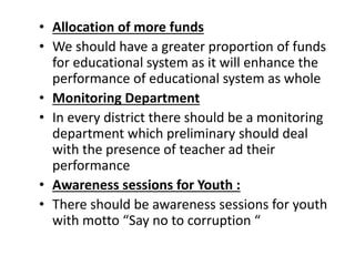 • Allocation of more funds
• We should have a greater proportion of funds
for educational system as it will enhance the
performance of educational system as whole
• Monitoring Department
• In every district there should be a monitoring
department which preliminary should deal
with the presence of teacher ad their
performance
• Awareness sessions for Youth :
• There should be awareness sessions for youth
with motto “Say no to corruption “
 