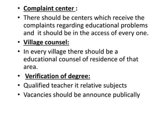 • Complaint center :
• There should be centers which receive the
complaints regarding educational problems
and it should be in the access of every one.
• Village counsel:
• In every village there should be a
educational counsel of residence of that
area.
• Verification of degree:
• Qualified teacher it relative subjects
• Vacancies should be announce publically
 