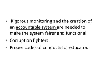 • Rigorous monitoring and the creation of
an accountable system are needed to
make the system fairer and functional
• Corruption fighters
• Proper codes of conducts for educator.
 