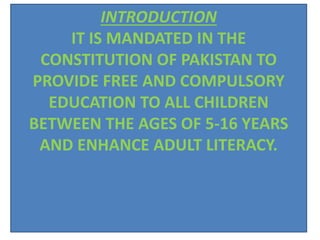 INTRODUCTION
IT IS MANDATED IN THE
CONSTITUTION OF PAKISTAN TO
PROVIDE FREE AND COMPULSORY
EDUCATION TO ALL CHILDREN
BETWEEN THE AGES OF 5-16 YEARS
AND ENHANCE ADULT LITERACY.
 