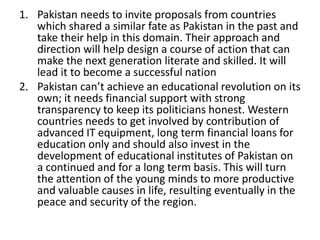 1. Pakistan needs to invite proposals from countries
which shared a similar fate as Pakistan in the past and
take their help in this domain. Their approach and
direction will help design a course of action that can
make the next generation literate and skilled. It will
lead it to become a successful nation
2. Pakistan can’t achieve an educational revolution on its
own; it needs financial support with strong
transparency to keep its politicians honest. Western
countries needs to get involved by contribution of
advanced IT equipment, long term financial loans for
education only and should also invest in the
development of educational institutes of Pakistan on
a continued and for a long term basis. This will turn
the attention of the young minds to more productive
and valuable causes in life, resulting eventually in the
peace and security of the region.
 