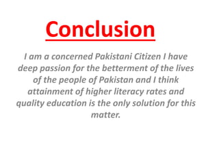Conclusion
I am a concerned Pakistani Citizen I have
deep passion for the betterment of the lives
of the people of Pakistan and I think
attainment of higher literacy rates and
quality education is the only solution for this
matter.
 