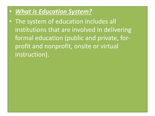• What is Education System?
• The system of education includes all
institutions that are involved in delivering
formal education (public and private, for-
profit and nonprofit, onsite or virtual
instruction).
 