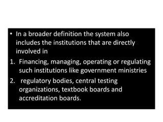 • In a broader definition the system also
includes the institutions that are directly
involved in
1. Financing, managing, operating or regulating
such institutions like government ministries
2. regulatory bodies, central testing
organizations, textbook boards and
accreditation boards.
 