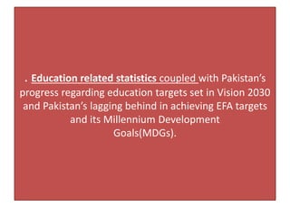 . Education related statistics coupled with Pakistan’s
progress regarding education targets set in Vision 2030
and Pakistan’s lagging behind in achieving EFA targets
and its Millennium Development
Goals(MDGs).
 