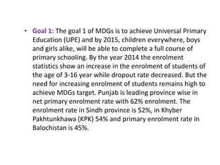 • Goal 1: The goal 1 of MDGs is to achieve Universal Primary
Education (UPE) and by 2015, children everywhere, boys
and girls alike, will be able to complete a full course of
primary schooling. By the year 2014 the enrolment
statistics show an increase in the enrolment of students of
the age of 3-16 year while dropout rate decreased. But the
need for increasing enrolment of students remains high to
achieve MDGs target. Punjab is leading province wise in
net primary enrolment rate with 62% enrolment. The
enrolment rate in Sindh province is 52%, in Khyber
Pakhtunkhawa (KPK) 54% and primary enrolment rate in
Balochistan is 45%.
 