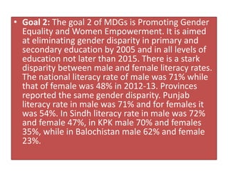 • Goal 2: The goal 2 of MDGs is Promoting Gender
Equality and Women Empowerment. It is aimed
at eliminating gender disparity in primary and
secondary education by 2005 and in all levels of
education not later than 2015. There is a stark
disparity between male and female literacy rates.
The national literacy rate of male was 71% while
that of female was 48% in 2012-13. Provinces
reported the same gender disparity. Punjab
literacy rate in male was 71% and for females it
was 54%. In Sindh literacy rate in male was 72%
and female 47%, in KPK male 70% and females
35%, while in Balochistan male 62% and female
23%.
 