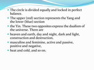  The circle is divided equally and locked in perfect
balance.
 The upper (red) section represents the Yang and
the lower (blue) section
 the Yin. These two opposites express the dualism of
the universe. There are
 heaven and earth, day and night, dark and light,
construction and destruction,
 masculine and feminine, active and passive,
positive and negative,
 heat and cold, and so on.
 