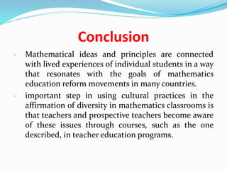 Conclusion
- Mathematical ideas and principles are connected
with lived experiences of individual students in a way
that resonates with the goals of mathematics
education reform movements in many countries.
- important step in using cultural practices in the
affirmation of diversity in mathematics classrooms is
that teachers and prospective teachers become aware
of these issues through courses, such as the one
described, in teacher education programs.
 