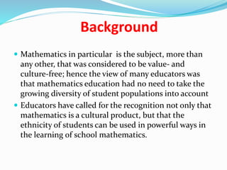 Background
 Mathematics in particular is the subject, more than
any other, that was considered to be value- and
culture-free; hence the view of many educators was
that mathematics education had no need to take the
growing diversity of student populations into account
 Educators have called for the recognition not only that
mathematics is a cultural product, but that the
ethnicity of students can be used in powerful ways in
the learning of school mathematics.
 