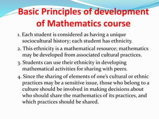 Basic Principles of development
of Mathematics course
1. Each student is considered as having a unique
sociocultural history; each student has ethnicity.
2. This ethnicity is a mathematical resource; mathematics
may be developed from associated cultural practices.
3. Students can use their ethnicity in developing
mathematical activities for sharing with peers.
4. Since the sharing of elements of one’s cultural or ethnic
practices may be a sensitive issue, those who belong to a
culture should be involved in making decisions about
who should share the mathematics of its practices, and
which practices should be shared.
 
