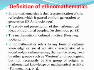Definition of ethnomathematics
 Ethno-mathema-tics is then a systemization of this
reflection, which is passed on from generation to
generation (D’ Ambrosio, 1991)
 The study and presentation of the mathematical
ideas of traditional peoples. (Ascher, 1991, p. 188)
 The mathematics of cultural practice. (Presmeg,
1996a, p. 3).
 Ethnomathematics refers to any form of cultural
knowledge or social activity characteristic of a
social and/or cultural group, that can be recognized
by other groups such as ‘Western’ anthropologists,
but not necessarily by the group of origin, as
mathematical knowledge or mathematical activity.
(Pompeu, 1994, p. 3).
 