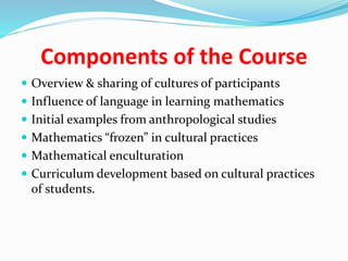 Components of the Course
 Overview & sharing of cultures of participants
 Influence of language in learning mathematics
 Initial examples from anthropological studies
 Mathematics “frozen” in cultural practices
 Mathematical enculturation
 Curriculum development based on cultural practices
of students.
 