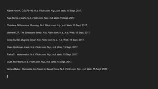 Albert Huynh. DSCF9145. N.d. Flickr.com. N.p., n.d. Web. 15 Sept. 2017.
Asja Boros. Hearts. N.d. Flickr.com. N.p., n.d. Web. 15 Sept. 2017.
Charlene N Simmons. Running. N.d. Flickr.com. N.p., n.d. Web. 15 Sept. 2017.
clement127. The Simpsons family. N.d. Flickr.com. N.p., n.d. Web. 15 Sept. 2017.
Craig Sunter. Bygone Days!. N.d. Flickr.com. N.p., n.d. Web. 15 Sept. 2017.
Dean Hochman. track. N.d. Flickr.com. N.p., n.d. Web. 15 Sept. 2017.
Farbs01. Watermelon. N.d. Flickr.com. N.p., n.d. Web. 15 Sept. 2017.
Gust. Mint Merc. N.d. Flickr.com. N.p., n.d. Web. 15 Sept. 2017.
James Baker. Chocolate Ice Cream in Sweet Cone. N.d. Flickr.com. N.p., n.d. Web. 15 Sept. 2017.
 