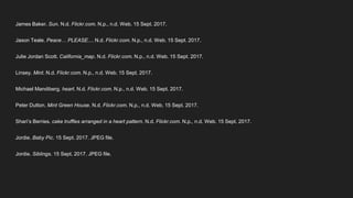 James Baker. Sun. N.d. Flickr.com. N.p., n.d. Web. 15 Sept. 2017.
Jason Teale. Peace… PLEASE.... N.d. Flickr.com. N.p., n.d. Web. 15 Sept. 2017.
Julie Jordan Scott. California_map. N.d. Flickr.com. N.p., n.d. Web. 15 Sept. 2017.
Linsey. Mint. N.d. Flickr.com. N.p., n.d. Web. 15 Sept. 2017.
Michael Mandiberg. heart. N.d. Flickr.com. N.p., n.d. Web. 15 Sept. 2017.
Peter Dutton. Mint Green House. N.d. Flickr.com. N.p., n.d. Web. 15 Sept. 2017.
Shari’s Berries. cake truffles arranged in a heart pattern. N.d. Flickr.com. N.p., n.d. Web. 15 Sept. 2017.
Jordie. Baby Pic. 15 Sept. 2017. JPEG file.
Jordie. Siblings. 15 Sept. 2017. JPEG file.
 