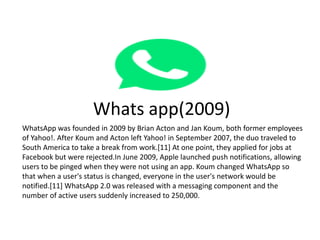 Whats app(2009)
WhatsApp was founded in 2009 by Brian Acton and Jan Koum, both former employees
of Yahoo!. After Koum and ...