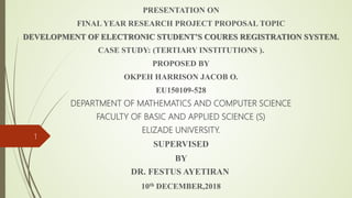 PRESENTATION ON
FINAL YEAR RESEARCH PROJECT PROPOSAL TOPIC
DEVELOPMENT OF ELECTRONIC STUDENT’S COURES REGISTRATION SYSTEM.
CASE STUDY: (TERTIARY INSTITUTIONS ).
PROPOSED BY
OKPEH HARRISON JACOB O.
EU150109-528
DEPARTMENT OF MATHEMATICS AND COMPUTER SCIENCE
FACULTY OF BASIC AND APPLIED SCIENCE (S)
ELIZADE UNIVERSITY.
SUPERVISED
BY
DR. FESTUS AYETIRAN
10th DECEMBER,2018
1
 
