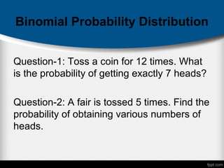 Binomial Probability Distribution
Question-1: Toss a coin for 12 times. What
is the probability of getting exactly 7 heads?
Question-2: A fair is tossed 5 times. Find the
probability of obtaining various numbers of
heads.
 