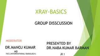XRAY-BASICS
GROUP DISSCUSSION
MODERATOR
DR.MANOJ KUMAR
PRESENTED BY
DR.NABA KUMAR BARMAN
JR 1
MD
FICS (INTERVENTIONAL RADIOLOGY)
 
