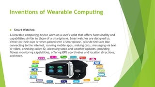 Inventions of Wearable Computing
 Smart Watches:
A wearable computing device worn on a user's wrist that offers functionality and
capabilities similar to those of a smartphone. Smartwatches are designed to,
either on their own or when paired with a smartphone, provide features like
connecting to the internet, running mobile apps, making calls, messaging via text
or video, checking caller ID, accessing stock and weather updates, providing
fitness monitoring capabilities, offering GPS coordinates and location directions,
and more.
 
