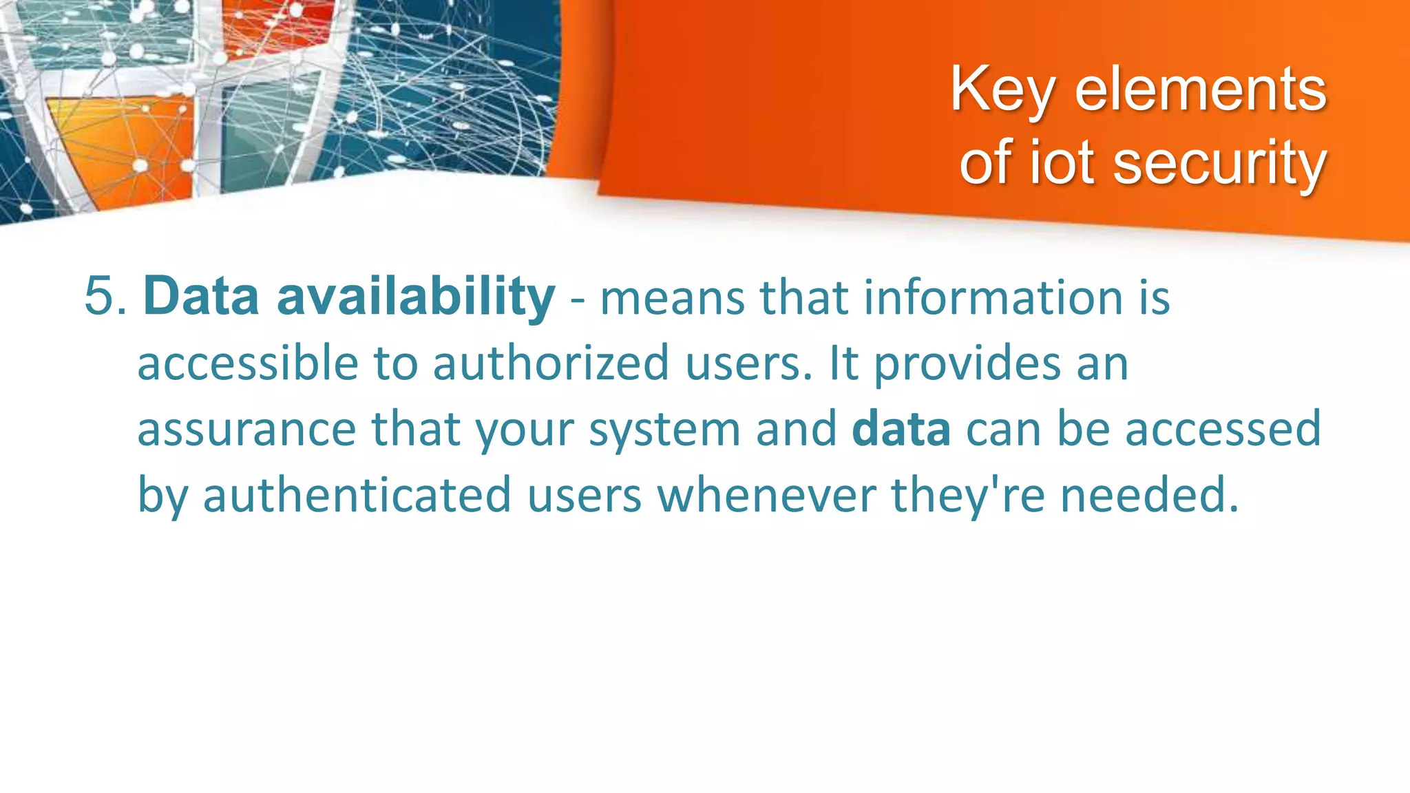 Key elements
of iot security
5. Data availability - means that information is
accessible to authorized users. It provides an
assurance that your system and data can be accessed
by authenticated users whenever they're needed.
 